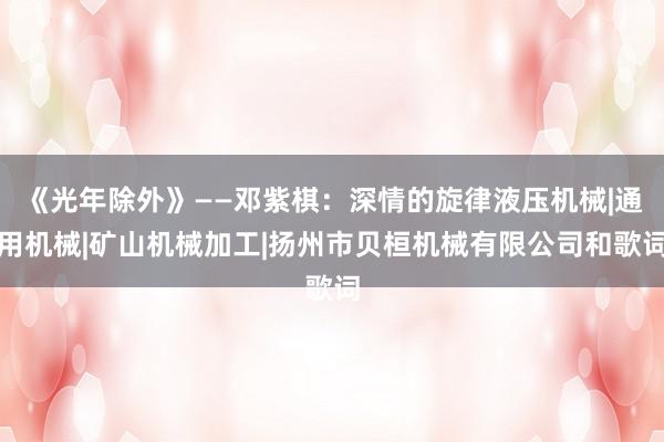 《光年除外》——邓紫棋:深情的旋律液压机械|通用机械|矿山机械加工|扬州市贝桓机械有限公司和歌词