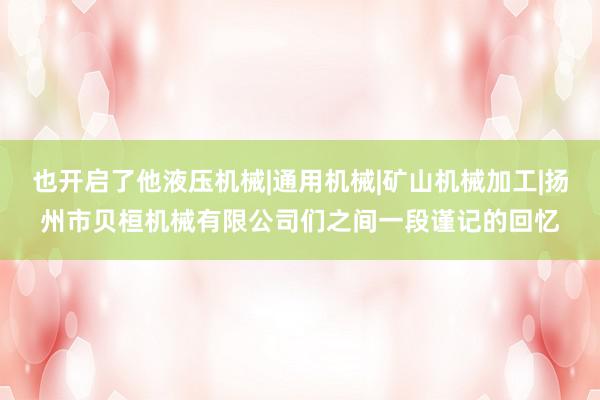 也开启了他液压机械|通用机械|矿山机械加工|扬州市贝桓机械有限公司们之间一段谨记的回忆